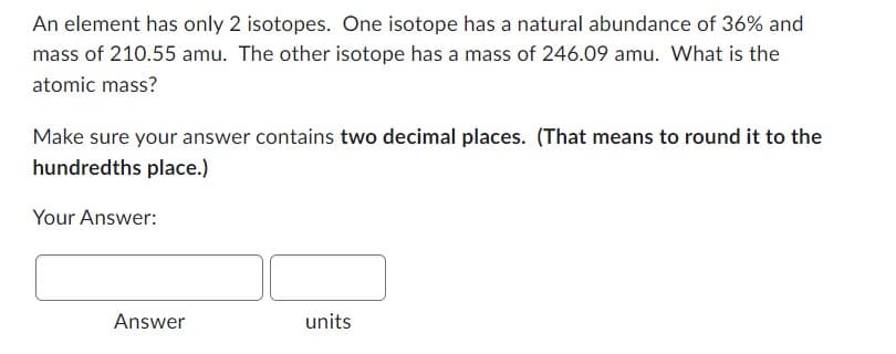 An element has only 2 isotopes. One isotope has a natural abundance of 36% and
mass of 210.55 amu. The other isotope has a mass of 246.09 amu. What is the
atomic mass?
Make sure your answer contains two decimal places. (That means to round it to the
hundredths place.)
Your Answer:
Answer
units