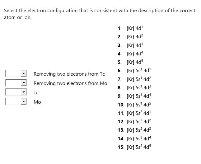 Select the electron configuration that is consistent with the description of the correct
atom or ion.
Removing two electrons from Tc
Removing two electrons from Mo
Tc
Mo
1.
2.
3.
4.
[Kr] 4d¹
[Kr] 4d²
[Kr] 4d³
[Kr] 4d4
[Kr] 4d5
[Kr] 5s¹ 4d₁¹
5.
6.
7. [Kr] 5s¹ 4d²
[Kr] 5s¹ 4d³
8.
9. [Kr] 5s¹ 4d4
10. [Kr] 5s¹ 4d5
11. [Kr] 5s² 4d¹
12. [Kr] 5s² 4d²
13. [Kr] 5s²4d³
14. [Kr] 5s² 4d4
15. [Kr] 5s² 4d5
