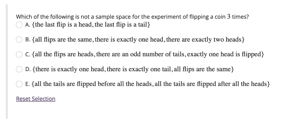Which of the following is not a sample space for the experiment of flipping a coin 3 times?
A. {the last flip is a head, the last flip is a tail}
B. {all flips are the same, there is exactly one head, there are exactly two heads}
C. {all the flips are heads, there are an odd number of tails, exactly one head is flipped}
D. {there is exactly one head, there is exactly one tail, all flips are the same}
E. {all the tails are flipped before all the heads, all the tails are flipped after all the heads}
Reset Selection