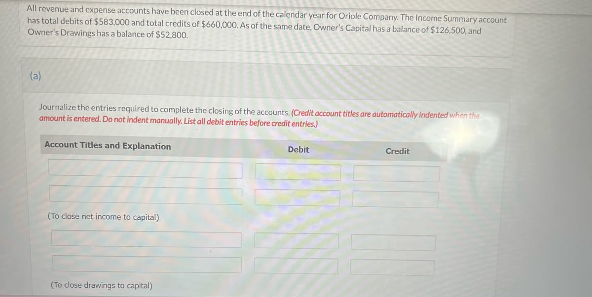 All revenue and expense accounts have been closed at the end of the calendar year for Oriole Company. The Income Summary account
has total debits of $583,000 and total credits of $660,000. As of the same date, Owner's Capital has a balance of $126,500, and
Owner's Drawings has a balance of $52,800.
(a)
Journalize the entries required to complete the closing of the accounts. (Credit account titles are automatically indented when the
amount is entered. Do not indent manually. List all debit entries before credit entries.)
Account Titles and Explanation
#
(To close net income to capital)
(To close drawings to capital)
Debit
Credit