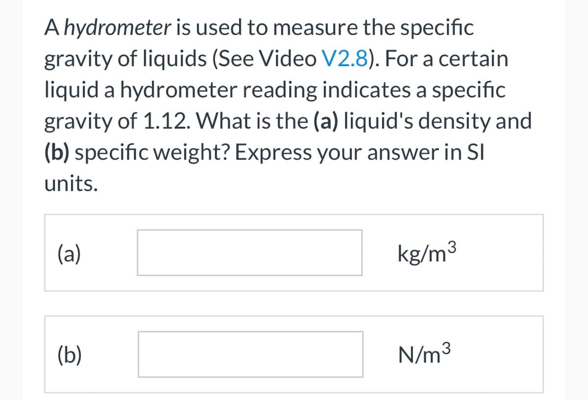A hydrometer is used to measure the specific
gravity of liquids (See Video V2.8). For a certain
liquid a hydrometer reading indicates a specific
gravity of 1.12. What is the (a) liquid's density and
(b) specific weight? Express your answer in Sl
units.
(a)
(b)
kg/m³
N/m³