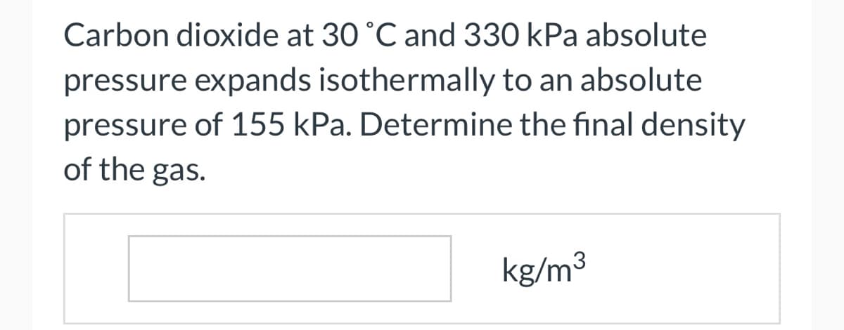 Carbon dioxide at 30 °C and 330 kPa absolute
pressure expands isothermally to an absolute
pressure of 155 kPa. Determine the final density
of the gas.
kg/m³