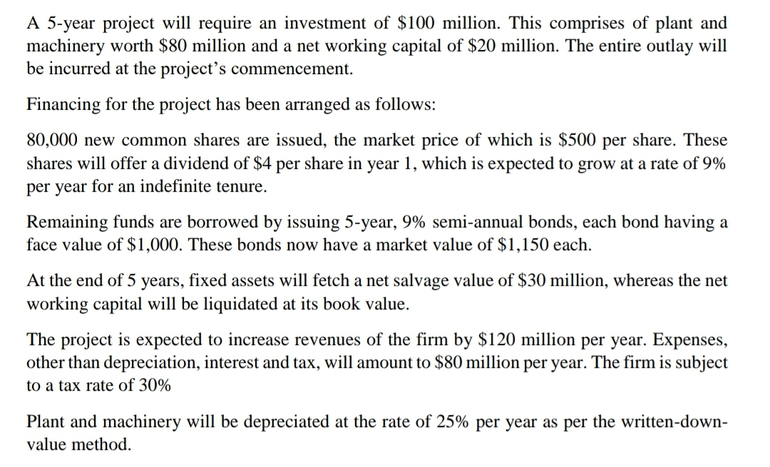 A 5-year project will require an investment of $100 million. This comprises of plant and
machinery worth $80 million and a net working capital of $20 million. The entire outlay will
be incurred at the project's commencement.
Financing for the project has been arranged as follows:
80,000 new common shares are issued, the market price of which is $500 per share. These
shares will offer a dividend of $4 per share in year 1, which is expected to grow at a rate of 9%
per year for an indefinite tenure.
Remaining funds are borrowed by issuing 5-year, 9% semi-annual bonds, each bond having a
face value of $1,000. These bonds now have a market value of $1,150 each.
At the end of 5 years, fixed assets will fetch a net salvage value of $30 million, whereas the net
working capital will be liquidated at its book value.
The project is expected to increase revenues of the firm by $120 million per year. Expenses,
other than depreciation, interest and tax, will amount to $80 million per year. The firm is subject
to a tax rate of 30%
Plant and machinery will be depreciated at the rate of 25% per year as per the written-down-
value method.
