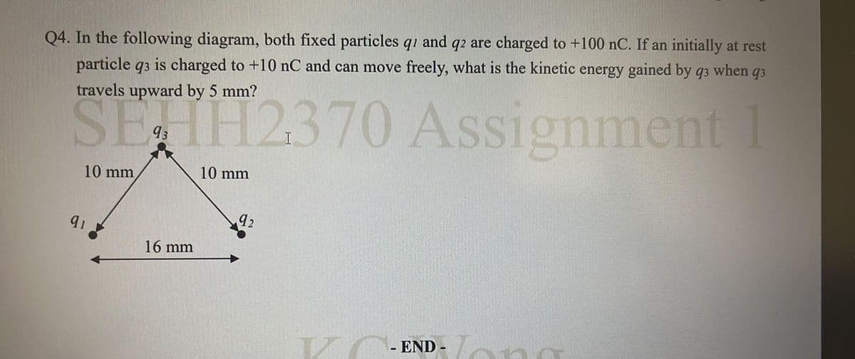 Q4. In the following diagram, both fixed particles q1 and q2 are charged to +100 nC. If an initially at rest
particle q3 is charged to +10 nC and can move freely, what is the kinetic energy gained by q3 when q3
travels upward by 5 mm?
SEHH2370 Assignment 1
10 mm
10 mm
91
16 mm
92
IZ
- END
Jong