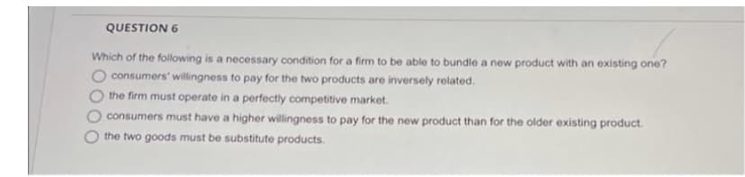 QUESTION 6
Which of the following is a necessary condition for a firm to be able to bundle a new product with an existing one?
consumers' willingness to pay for the two products are inversely related.
the firm must operate in a perfectly competitive market.
consumers must have a higher willingness to pay for the new product than for the older existing product.
the two goods must be substitute products.
