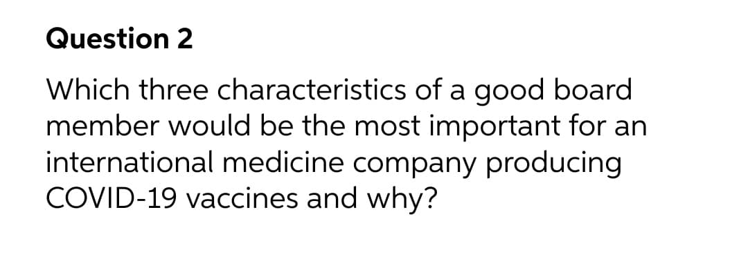 Question 2
Which three characteristics of a good board
member would be the most important for an
international medicine company producing
COVID-19 vaccines and why?
