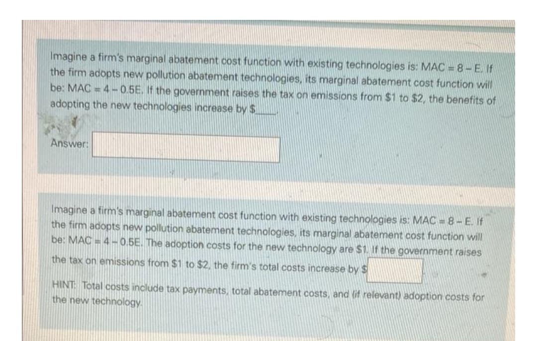 Imagine a firm's marginal abatement cost function with existing technologies is: MAC = 8-E. If
the firm adopts new pollution abatement technologies, its marginal abatement cost function will
be: MAC = 4-0.5E. If the government raises the tax on emissions from $1 to $2, the benefits of
adopting the new technologies increase by $
Answer:
Imagine a firm's marginal abatement cost function with existing technologies is: MAC = 8- E. If
the firm adopts new pollution abatement technologies, its marginal abatement cost function will
be: MAC = 4 -0.5E. The adoption costs for the new technology are $1. If the government raises
the tax on emissions from $1 to $2, the firm's total costs increase by $
HINT Total costs include tax payments, total abatement costs, and (lit relevant) adoption costs for
the new technology.
