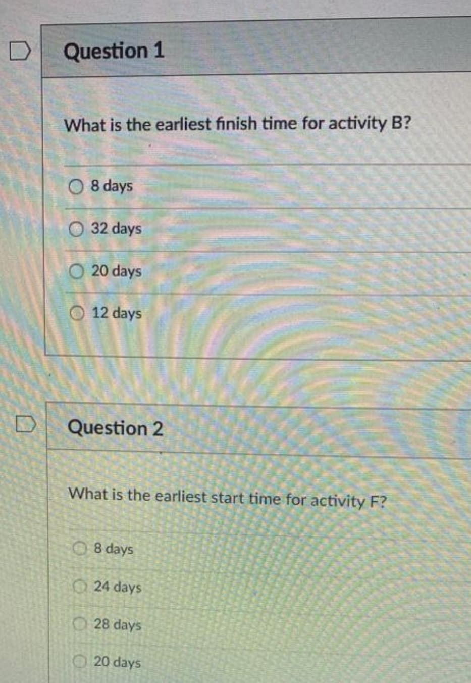 Question 1
What is the earliest finish time for activity B?
O 8 days
O 32 days
O 20 days
12 days
Question 2
What is the earliest start time for activity F?
O 8 days
24 days
O 28 days
20 days
