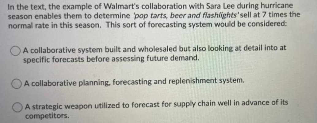 In the text, the example of Walmart's collaboration with Sara Lee during hurricane
season enables them to determine 'pop tarts, beer and flashlights' sell at 7 times the
normal rate in this season. This sort of forecasting system would be considered:
A collaborative system built and wholesaled but also looking at detail into at
specific forecasts before assessing future demand.
A collaborative planning, forecasting and replenishment system.
A strategic weapon utilized to forecast for supply chain well in advance of its
competitors.

