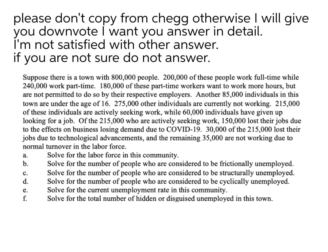 please don't copy from chegg otherwise I will give
you downvote I want you answer in detail.
I'm not satisfied with other answer.
if you are not sure do not answer.
Suppose there is a town with 800,000 people. 200,000 of these people work full-time while
240,000 work part-time. 180,000 of these part-time workers want to work more hours, but
are not permitted to do so by their respective employers. Another 85,000 individuals in this
town are under the age of 16. 275,000 other individuals are currently not working. 215,000
of these individuals are actively seeking work, while 60,000 individuals have given up
looking for a job. Of the 215,000 who are actively seeking work, 150,000 lost their jobs due
to the effects on business losing demand due to COVID-19. 30,000 of the 215,000 lost their
jobs due to technological advancements, and the remaining 35,000 are not working due to
normal turnover in the labor force.
Solve for the labor force in this community.
Solve for the number of people who are considered to be frictionally unemployed.
Solve for the number of people who are considered to be structurally unemployed.
Solve for the number of people who are considered to be cyclically unemployed.
Solve for the current unemployment rate in this community.
Solve for the total number of hidden or disguised unemployed in this town.
a.
b.
с.
d.
е.
f.
