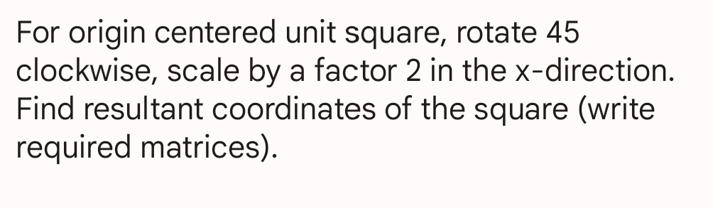 For origin centered unit square, rotate 45
clockwise, scale by a factor 2 in the x-direction.
Find resultant coordinates of the square (write
required matrices).