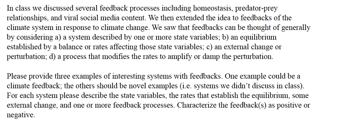 In class we discussed several feedback processes including homeostasis, predator-prey
relationships, and viral social media content. We then extended the idea to feedbacks of the
climate system in response to climate change. We saw that feedbacks can be thought of generally
by considering a) a system described by one or more state variables; b) an equilibrium
established by a balance or rates affecting those state variables; c) an external change or
perturbation; d) a process that modifies the rates to amplify or damp the perturbation.
Please provide three examples of interesting systems with feedbacks. One example could be a
climate feedback; the others should be novel examples (i.e. systems we didn't discuss in class).
For each system please describe the state variables, the rates that establish the equilibrium, some
external change, and one or more feedback processes. Characterize the feedback(s) as positive or
negative.
