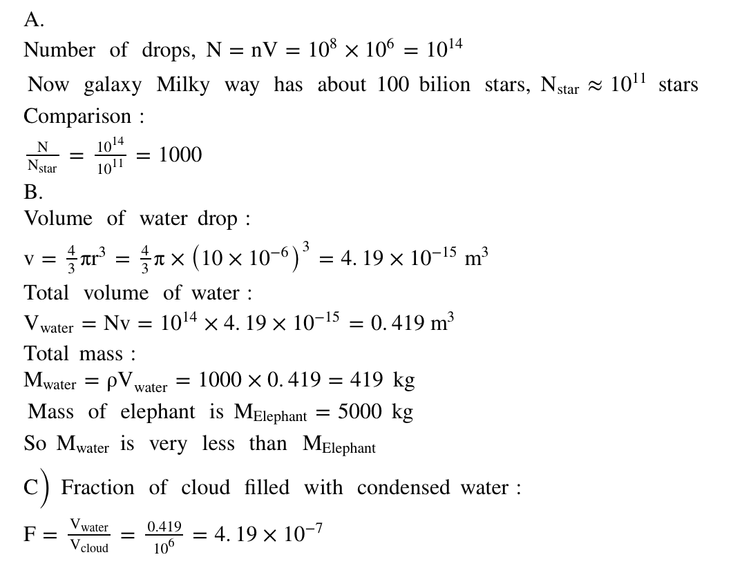 А.
Number of drops, N = nV = 108 × 106 = 1014
%3D
Now galaxy Milky way has about 100 bilion stars, Nstar = 10" stars
Comparison :
1014
1011
N
:1000
Nstar
В.
Volume of water drop :
3
ar' = n x (10 × 10-6)’ = 4. 19 × 10-15 m³
V =
Total volume of water :
V
water =
Nv = 1014 x 4. 19 × 10-15 = 0.419 m³
Total mass :
Mwater = pV water
1000 x 0.419 = 419 kg
Mass of elephant is MElephant
5000 kg
So Mwater is very less than MElephant
c)
Fraction of cloud filled with condensed water :
V water
0.419
= 4. 19 x 10-7
F =
V cloud
106
