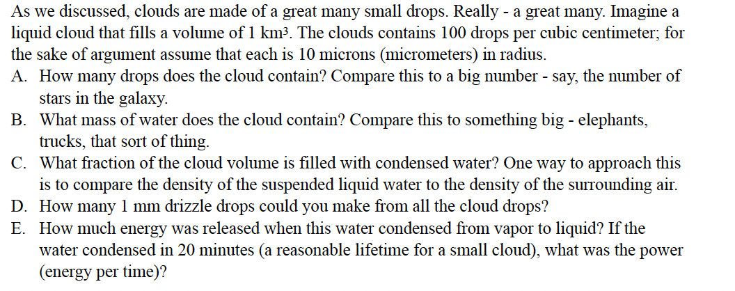 As we discussed, clouds are made of a great many small drops. Really - a great many. Imagine a
liquid cloud that fills a volume of 1 km3. The clouds contains 100 drops per cubic centimeter; for
the sake of argument assume that each is 10 microns (micrometers) in radius.
A. How many drops does the cloud contain? Compare this to a big number - say, the number of
stars in the galaxy.
B. What mass of water does the cloud contain? Compare this to something big - elephants,
trucks, that sort of thing.
C. What fraction of the cloud volume is filled with condensed water? One way to approach this
is to compare the density of the suspended liquid water to the density of the surrounding air.
D. How many 1 mm drizzle drops could you make from all the cloud drops?
E. How much energy was released when this water condensed from vapor to liquid? If the
water condensed in 20 minutes (a reasonable lifetime for a small cloud), what was the
(energy per time)?
power
