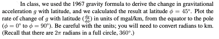 In class, we used the 1967 gravity formula to derive the change in gravitational
acceleration g with latitude, and we calculated the result at latitude o = 45°. Plot the
rate of change of g with latitude () in units of mgal/km, from the equator to the pole
(ø = 0° to ø = 90°). Be careful with the units; you will need to convert radians to km.
(Recall that there are 27 radians in a full circle, 360°.)
do
