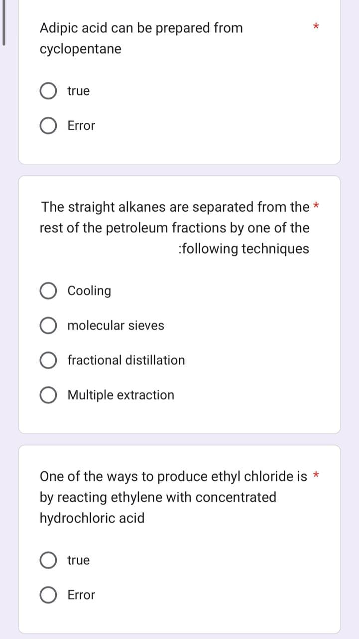 Adipic acid can be prepared from
cyclopentane
true
Error
The straight alkanes are separated from the *
rest of the petroleum fractions by one of the
:following techniques
Cooling
molecular sieves
fractional distillation
Multiple extraction
*
One of the ways to produce ethyl chloride is *
by reacting ethylene with concentrated
hydrochloric acid
true
Error