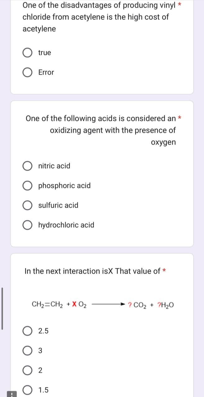 One of the disadvantages of producing vinyl *
chloride from acetylene is the high cost of
acetylene
true
Error
*
One of the following acids is considered an
oxidizing agent with the presence of
oxygen
nitric acid
phosphoric acid
sulfuric acid
hydrochloric acid
In the next interaction isX That value of *
CH₂=CH₂ + X 0₂
2.5
3
2
1.5
? CO₂ + 2H₂O