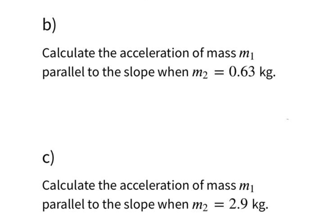 b)
Calculate the acceleration of mass m₁
parallel to the slope when m₂ = 0.63 kg.
c)
Calculate the acceleration of mass m₁
parallel to the slope when m₂ = 2.9 kg.