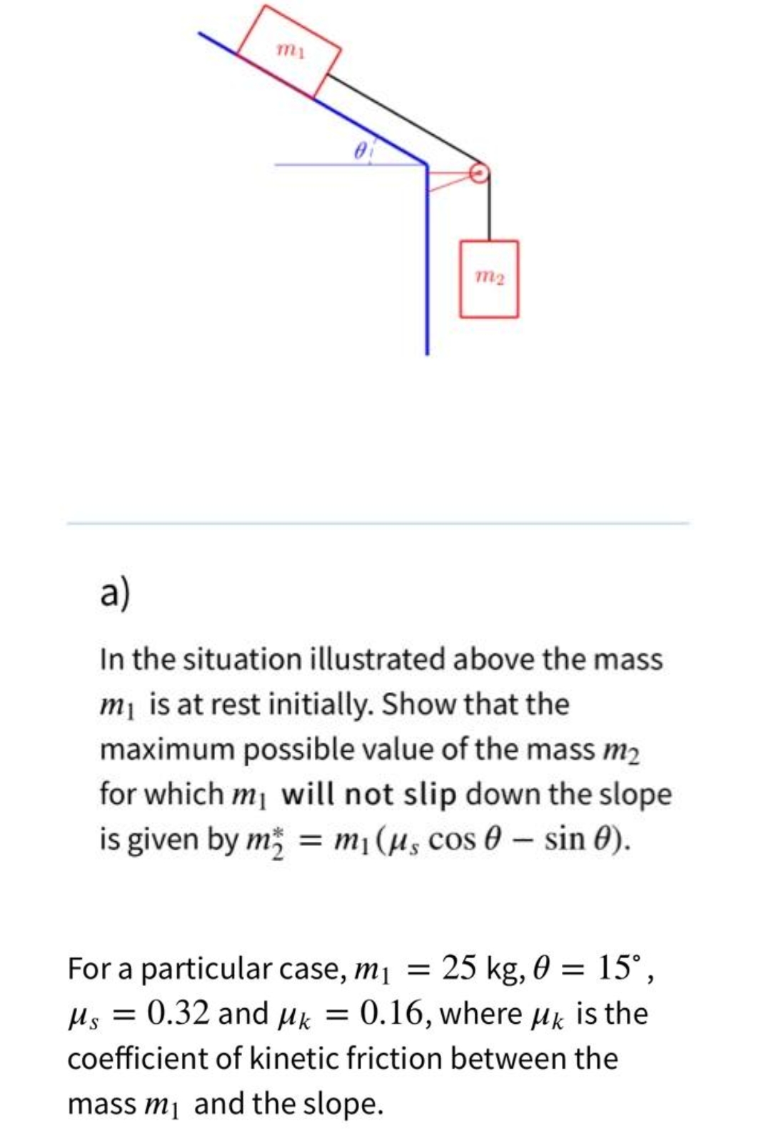 0
m2
a)
In the situation illustrated above the mass
m₁ is at rest initially. Show that the
maximum possible value of the mass m₂
for which my will not slip down the slope
is given by m = m₁ (μs cos 0 - sin 0).
For a particular case, m₁ = 25 kg, 0 = 15°,
Ms = 0.32 and μk = 0.16, where μk is the
coefficient of kinetic friction between the
mass m₁ and the slope.