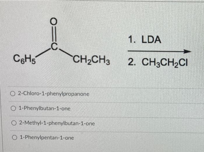1. LDA
C6H5
CH2CH3
2. CH3CH2CI
O 2-Chloro-1-phenylpropanone
O 1-Phenylbutan-1-one
O 2-Methyl-1-phenylbutan-1-one
O 1-Phenylpentan-1-one
