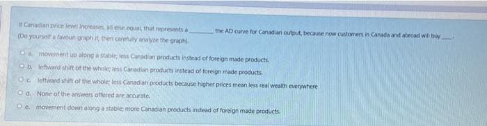 It Canadian price level increase all else equal, that represents a
the AD curve for Canadian output, because now customers in Canada and abroad will buy
(Do yourself a favourt graph it, then carehully analyze the graph).
Oa movement up along a stabie less Canadian products instead of foreign made products.
Ob leftward shift of the whole less Canadian products instead of foreign made products.
Oc leftward shift of the whole less Canadian products because higher prices mean less real wealth everywhere
O d. None of the answers offered are accurate.
O e. movement down along a stable; more Canadian products instead of foreign made products.
