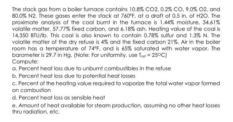 The stack gas from a boiler furnace contains 10.8% CO2, 0.2% CO, 9.0% 02, and
80.0% N2. These gases enter the stack at 760°F, at a draft of 0.5 in. of H2O. The
proximate analysis of the coal burnt in the furnace is 1.44% moisture, 34.61%
volatile matter, 57.77% fixed carbon, and 6.18% ash. Heating value of the coal is
14,350 BTU/lb. This coal is also known to contain 0.78% sulfur and 1.3% N. The
volatile matter of the dry refuse is 4% and the fixed carbon 21%. Air in the boiler
room has a temperature of 74°F, and is 65% saturated with water vapor. The
barometer is 29.7 in Hg. (Note: For uniformity, use Tret = 25°C)
Compute:
a. Percent heat loss due to unburnt combustibles in the refuse
b. Percent heat loss due to potential heat losses
c. Percent of the heating value required to vaporize the total water vapor formed
on combustion
d. Percent heat loss as sensible heat
e. Amount of heat available for steam production, assuming no other heat losses
thru radiation, etc.
