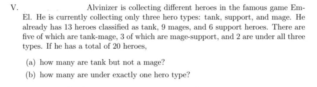 V.
Alvinizer is collecting different heroes in the famous game Em-
El. He is currently collecting only three hero types: tank, support, and mage. He
already has 13 heroes classified as tank, 9 mages, and 6 support heroes. There are
five of which are tank-mage, 3 of which are mage-support, and 2 are under all three
types. If he has a total of 20 heroes,
(a) how many are tank but not a mage?
(b) how many are under exactly one hero type?
