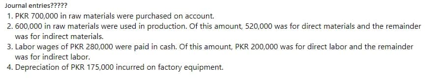 Journal entries?????
1. PKR 700,000 in raw materials were purchased on account.
2.600,000 in raw materials were used in production. Of this amount, 520,000 was for direct materials and the remainder
was for indirect materials.
3. Labor wages of PKR 280,000 were paid in cash. Of this amount, PKR 200,000 was for direct labor and the remainder
was for indirect labor.
4. Depreciation of PKR 175,000 incurred on factory equipment.