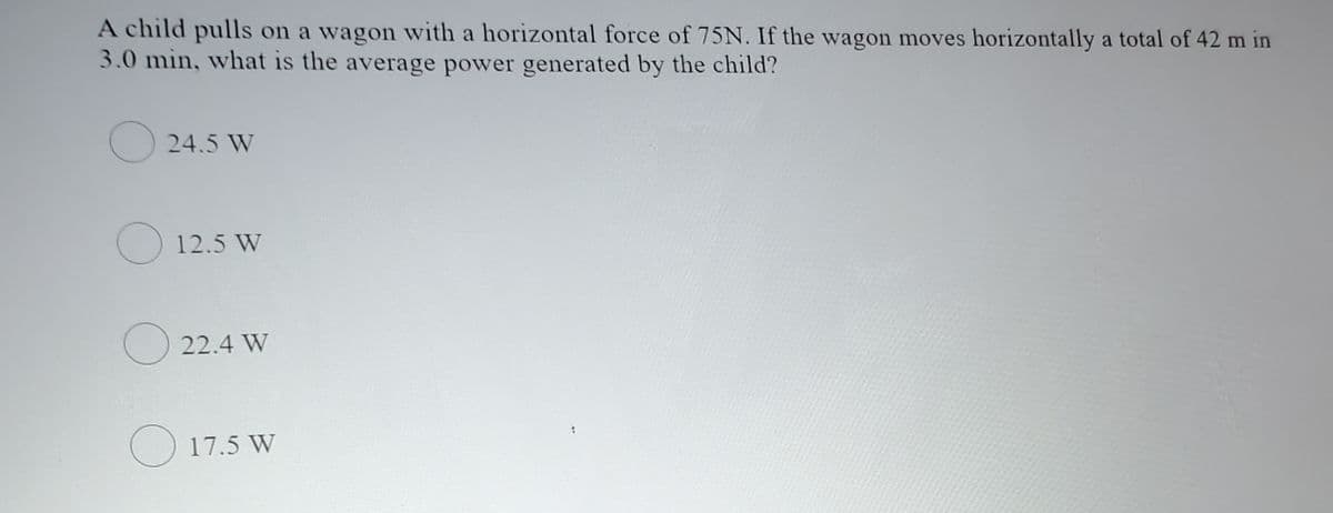A child pulls on a wagon with a horizontal force of 75N. If the wagon moves horizontally a total of 42 m in
3.0 min, what is the average power generated by the child?
24.5 W
O 12.5 W
O 22.4 W
17.5 W
