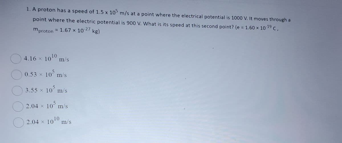 1. A proton has a speed of 1.5 x 105 m/s at a point where the electrical potential is 1000 V. It moves through a
point where the electric potential is 900 V. What is its speed at this second point? (e = 1.60 × 10-19 C,
mproton = 1.67 x 10-27 kg)
4.16 × 10¹0 m/s
0.53 × 10 m/s
3.55 × 10³ m/s
2.04 × 10³ m/s
2.04 × 10¹
1010 m/s