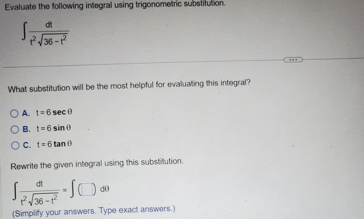 Evaluate the following integral using trigonometric substitution.
dt
1²2²√√36-1²
What substitution will be the most helpful for evaluating this integral?
OA. t=6 sec 0
O B. t=6 sin 0
OC. t = 6 tan 0
Rewrite the given integral using this substitution.
dt
= 10 do
1²2²√36-1²
(Simplify your answers. Type exact answers.)
s