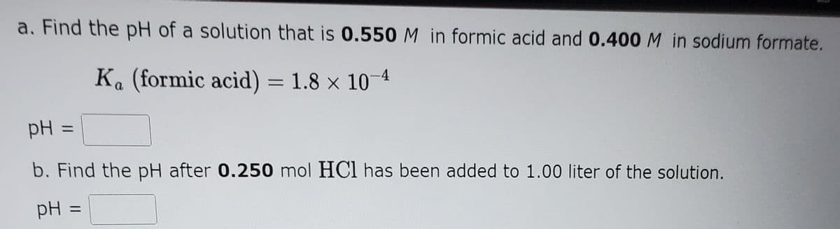 a. Find the pH of a solution that is 0.550M in formic acid and 0.400 M in sodium formate.
K. (formic acid) = 1.8 x 10-4
pH :
%3D
b. Find the pH after 0.250 mol HCI has been added to 1.00 liter of the solution.
pH
%D
