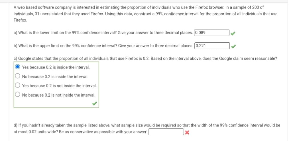 A web based software company is interested in estimating the proportion of individuals who use the Firefox browser. In a sample of 200 of
individuals, 31 users stated that they used Firefox. Using this data, construct a 99% confidence interval for the proportion of all individuals that use
Firefox.
a) What is the lower limit on the 99% confidence interval? Give your answer to three decimal places. |0.089
b) What is the upper limit on the 99% confidence interval? Give your answer to three decimal places. [0.221
c) Google states that the proportion of all individuals that use Firefox is 0.2. Based on the interval above, does the Google claim seem reasonable?
Yes because 0.2 is inside the interval.
No because 0.2 is inside the interval.
Yes because 0.2 is not inside the interval.
No because 0.2 is not inside the interval.
d) If you hadn't already taken the sample listed above, what sample size would be required so that the width of the 99% confidence interval would be
at most 0.02 units wide? Be as conservative as possible with your answer!
X