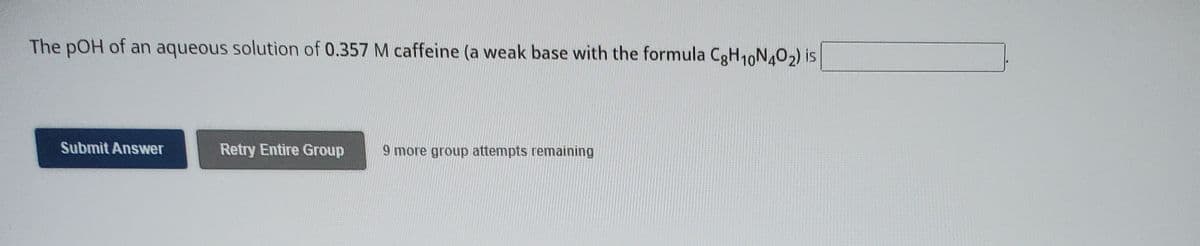 The pOH of an aqueous solution of 0.357 M caffeine (a weak base with the formula C3H10N4O2) is
Submit Answer
Retry Entire Group
9 more group attempts remaining
