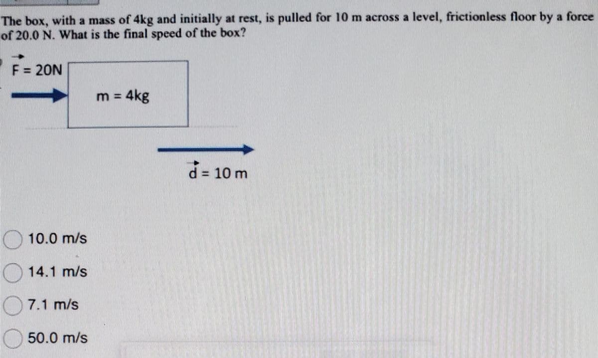 The box, with a mass of 4kg and initially at rest, is pulled for 10 m across a level, frictionless floor by a force
of 20.0 N. What is the final speed of the box?
F = 20N
10.0 m/s
14.1 m/s
7.1 m/s
50.0 m/s
m = 4kg
d = 10 m