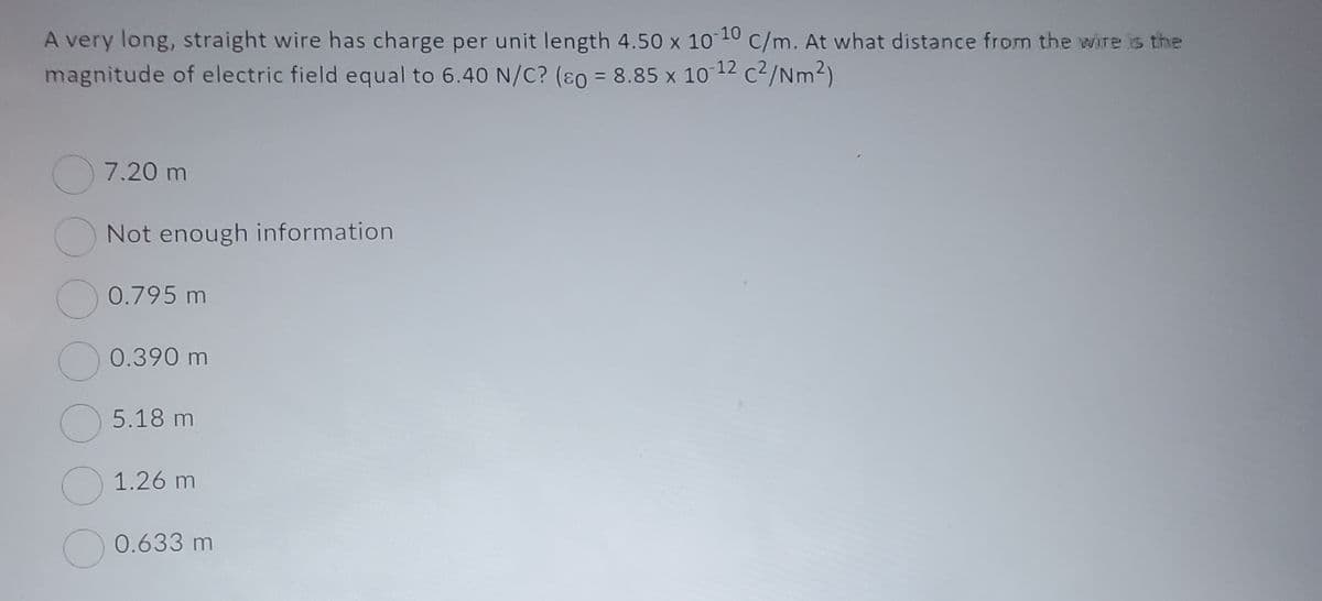 A very long, straight wire has charge per unit length 4.50 x 10-10 C/m. At what distance from the wire is the
magnitude of electric field equal to 6.40 N/C? (so = 8.85 x 10-12 c²/Nm²)
7.20 m
Not enough information
0.795 m
0.390 m
5.18 m
1.26 m
0.633 m