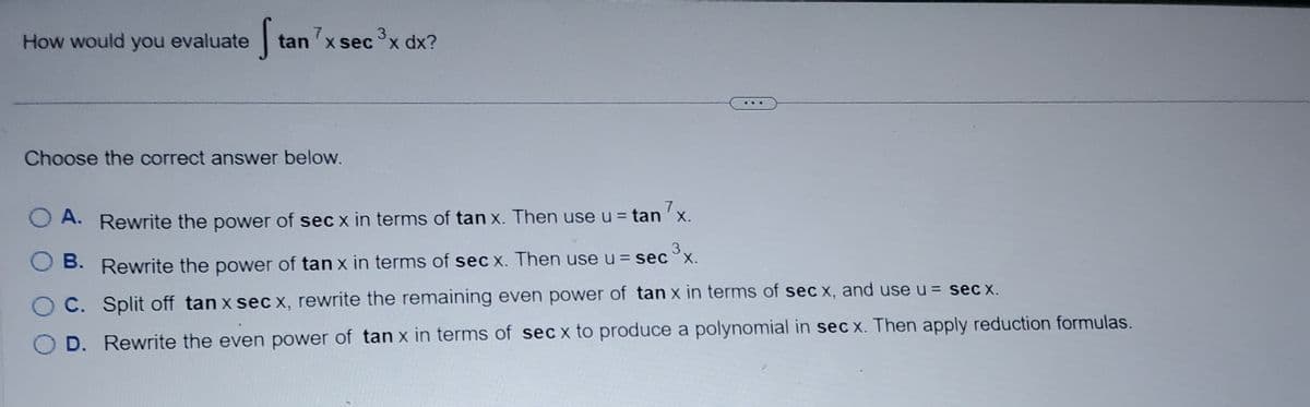 How would you evaluate
S
tan 7x sec ³x dx?
Choose the correct answer below.
A. Rewrite the power of sec x in terms of tan x. Then use u = tan7x.
O B.
B. Rewrite the power of tan x in terms of sec x. Then use u = sec ³x.
C. Split off tan x sec x, rewrite the remaining even power of tan x in terms of sec x, and use u = sec x.
D. Rewrite the even power of tan x in terms of sec x to produce a polynomial in sec x. Then apply reduction formulas.
