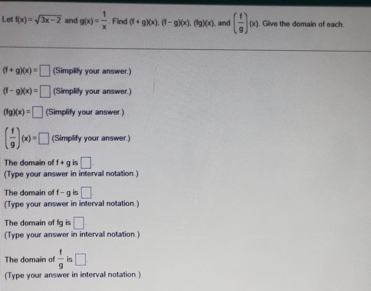 1
Let f(x)=√3x-2 and g(x)= - Find (f+g)(x). (f-g)(x). (fg)(x), and A
X
(f + g)(x) =
(f-g)(x) =
(fg)(x) =
(Simplify your answer.)
H-
(x) = (Simplify your answer.)
The domain of f + g is.
(Type your answer in interval notation.)
(Simplify your answer.)
(Simplify your answer.)
The domain off-g is.
(Type your answer in interval notation.)
The domain of fg is
(Type your answer in interval notation.)
f
The domain of - is
g
(Type your answer in interval notation.)
(x). Give the domain of each.