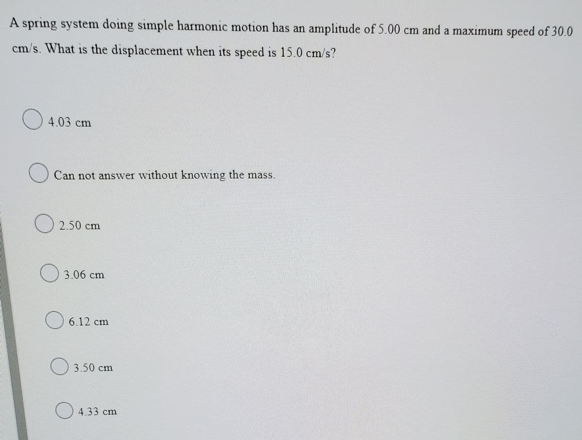 A spring system doing simple harmonic motion has an amplitude of 5.00 cm and a maximum speed of 30.0
cm/s. What is the displacement when its speed is 15.0 cm/s?
4.03 cm
Can not answer without knowing the mass.
O 2.50 cm
) 3.06 cm
O 6.12 cm
O 3.50 cm
) 4.33 cm
