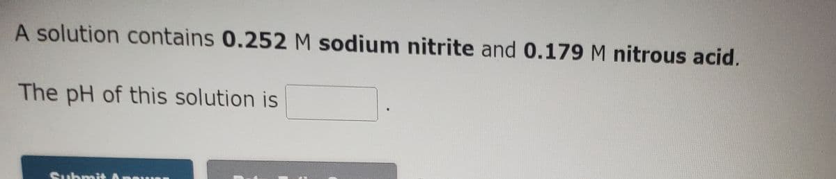 A solution contains 0.252 M sodium nitrite and 0.179 M nitrous acid.
The pH of this solution is
SubmitAn
