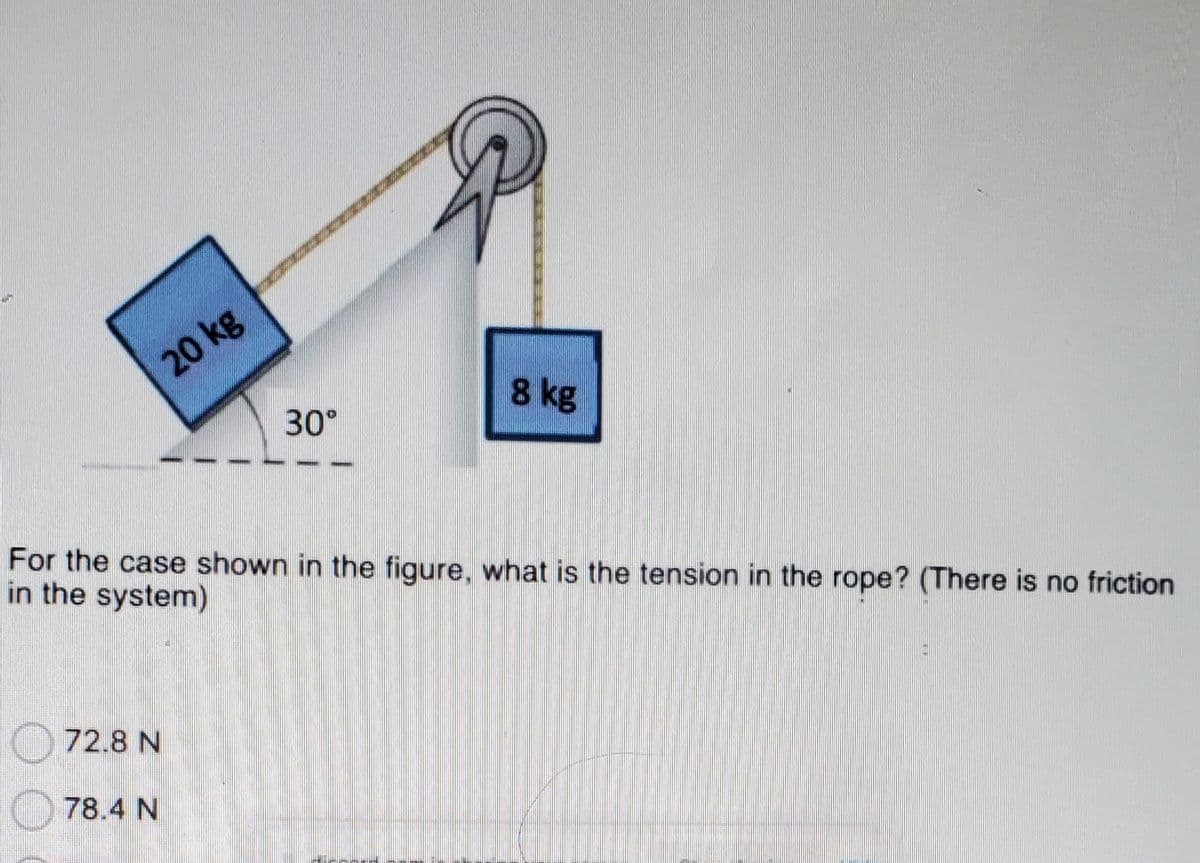 20 kg
8 kg
30°
For the case shown in the figure, what is the tension in the rope? (There is no friction
in the system)
72.8 N
78.4 N