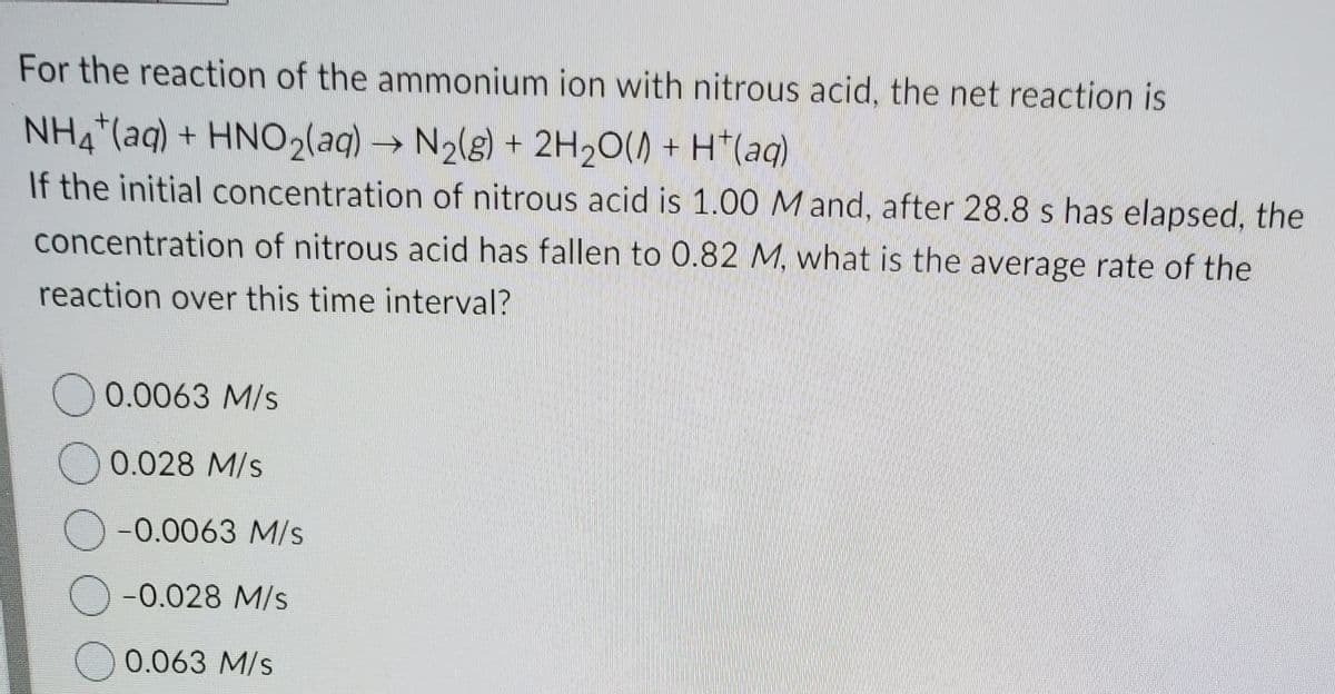 For the reaction of the ammonium ion with nitrous acid, the net reaction is
NH4*(aq) + HNO2(aq)
→ N2(g) + 2H2O() + H*(aq)
If the initial concentration of nitrous acid is 1.00 M and, after 28.8 s has elapsed, the
concentration of nitrous acid has fallen to 0.82 M, what is the average rate of the
reaction over this time interval?
0.0063 M/s
0.028 M/s
-0.0063 M/s
-0.028 M/s
O 0.063 M/s
