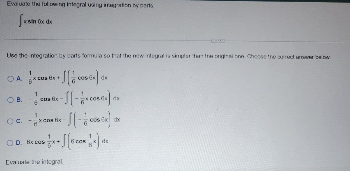 Evaluate the following integral using integration by parts.
fxsin
O A.
x sin 6x dx
Use the integration by parts formula so that the new integral is simpler than the original one. Choose the correct answer below.
OB.
1
6
-X cos 6x +
1
6
S(1
cos 6x -
OD. 6x cos
cos 6x dx
1
:1 (-½>
6
1
O c. -x cos 6x-[[
6
Evaluate the integral.
X cos 6x dx
6
cos 6x) dx
1
-X+
x+ f[6 cos x) dx
...