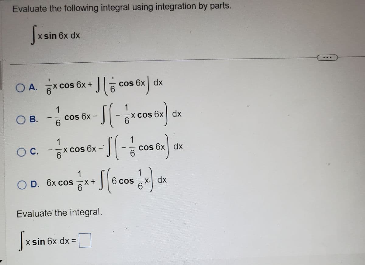 Evaluate the following integral using integration by parts.
[xsin 6x dx
O A.
x cos 6x + ][cos 6x|
OB. - 71 COS EX - [[ - 1 x Cos Ex) dx
cos 6x-
6x
6
Oc. - 1xcos Ex-1(-1/2
C.
6x
6
O D. 6x cos
dx
Evaluate the integral.
√x sin 6x dx =
cos ex)
6x
1 x + [[6 005 1 x) dx
x+
cos
6
dx