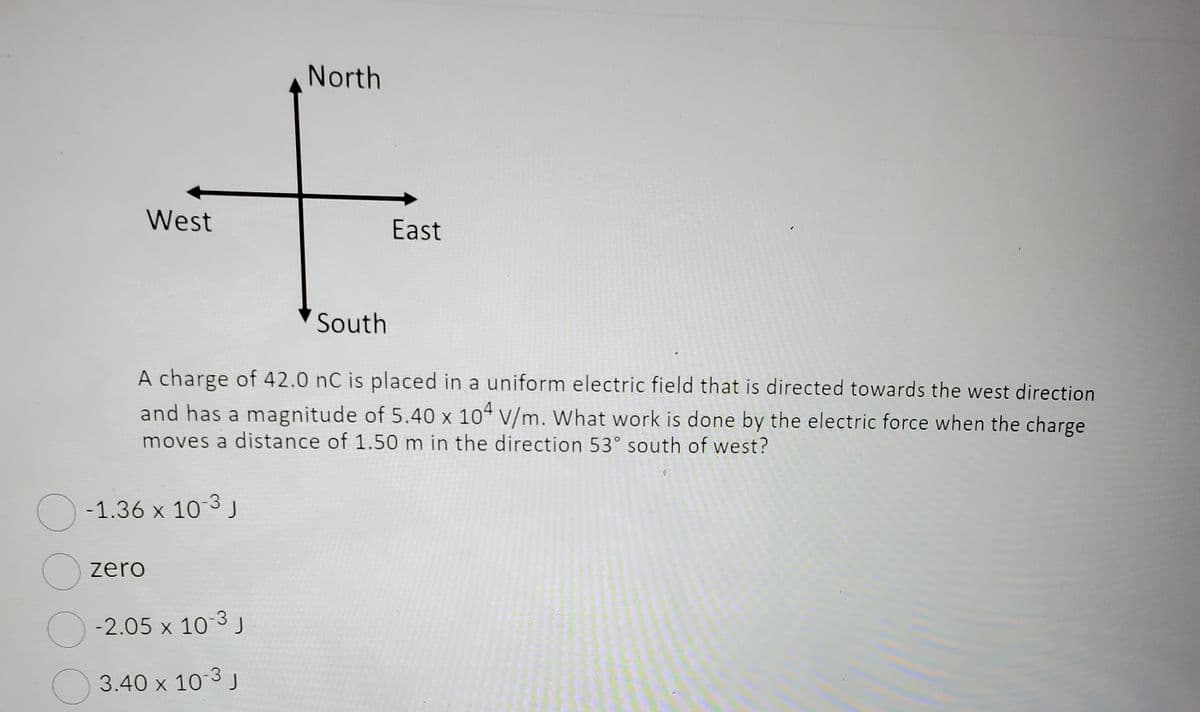 O
West
-1.36 x 10-3 J
zero
South
A charge of 42.0 nC is placed in a uniform electric field that is directed towards the west direction
and has a magnitude of 5.40 x 104 V/m. What work is done by the electric force when the charge
moves a distance of 1.50 m in the direction 53° south of west?
North
-2.05 x 10-3 J
3.40 x 10-3 J
East