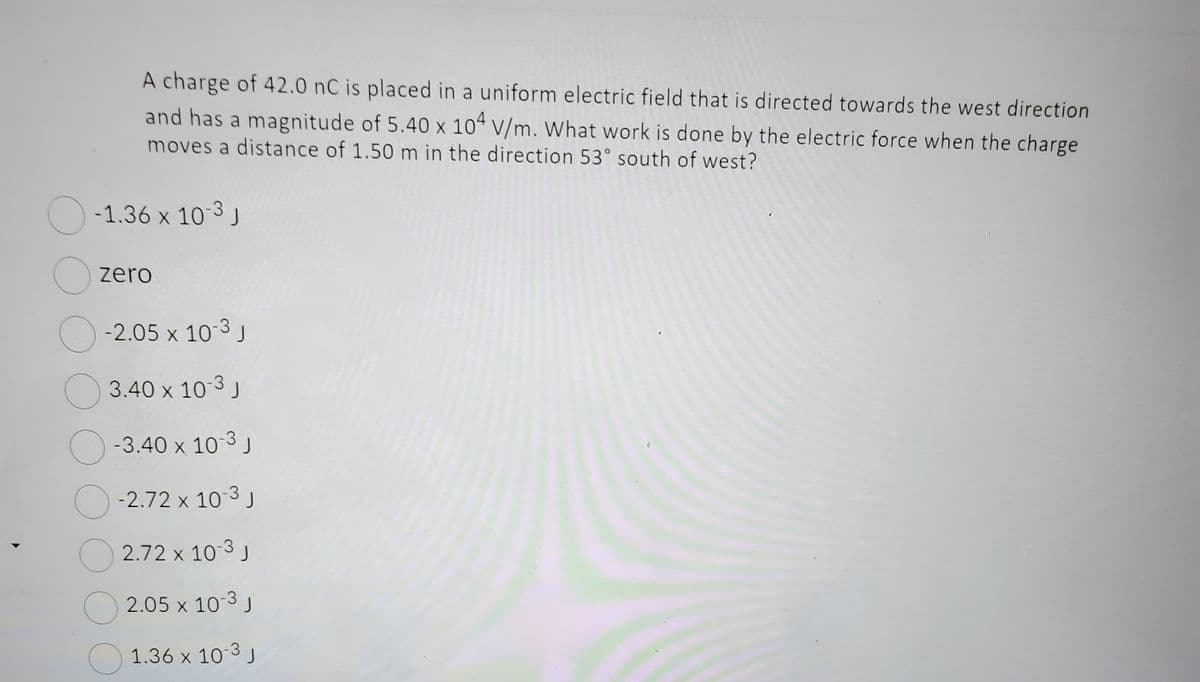 A charge of 42.0 nC is placed in a uniform electric field that is directed towards the west direction
and has a magnitude of 5.40 x 104 V/m. What work is done by the electric force when the charge
moves a distance of 1.50 m in the direction 53° south of west?
-1.36 x 10-3 J
zero
-2.05 x 10-3 J
3.40 x 10-3 J
-3.40 x 10-3 J
-2.72 x 10-³ J
2.72 x 10-3 J
2.05 x 10-3 J
1.36 x 10-3 J