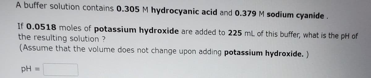 A buffer solution contains 0.305 M hydrocyanic acid and 0.379 M sodium cyanide.
If 0.0518 moles of potassium hydroxide are added to 225 mL of this buffer, what is the pH of
the resulting solution ?
(Assume that the volume does not change upon adding potassium hydroxide. )
pH
%3D
