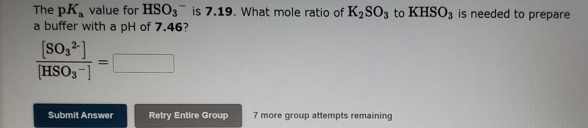 The pK value for HSO3 is 7.19. What mole ratio of K2 SO3 to KHSO3 is needed to prepare
a buffer with a pH of 7.46?
[SO32 ]
[HSO3-]
Submit Answer
Retry Entire Group
7 more group attempts remaining
