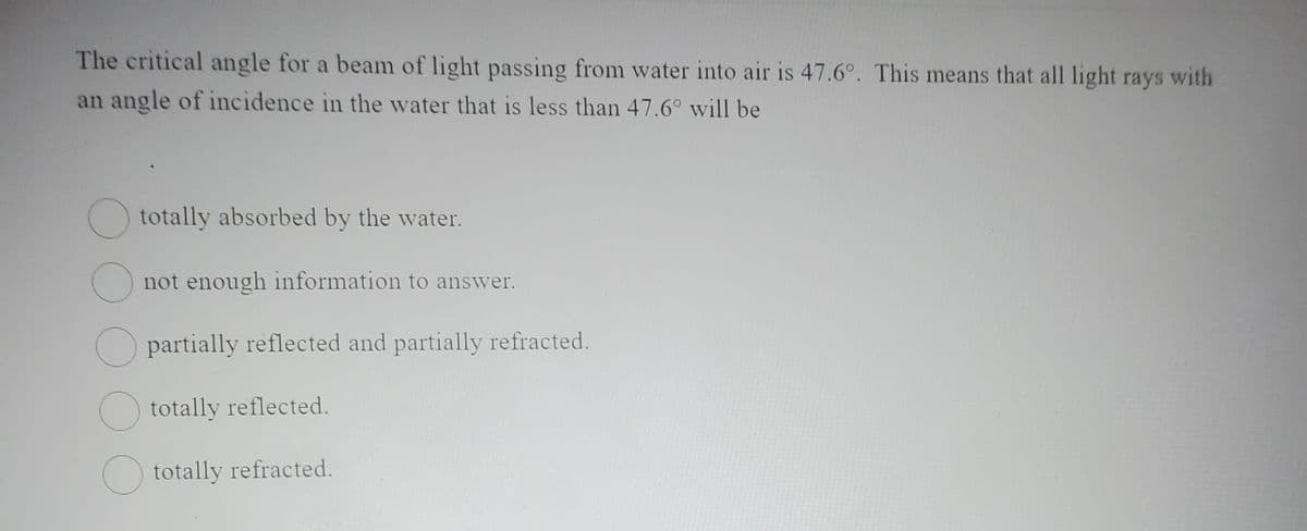 The critical angle for a beam of light passing from water into air is 47.6°. This means that all light rays with
an angle of incidence in the water that is less than 47.6° will be
totally absorbed by the water.
not enough information to answer.
partially reflected and partially refracted.
O totally reflected.
O totally refracted.