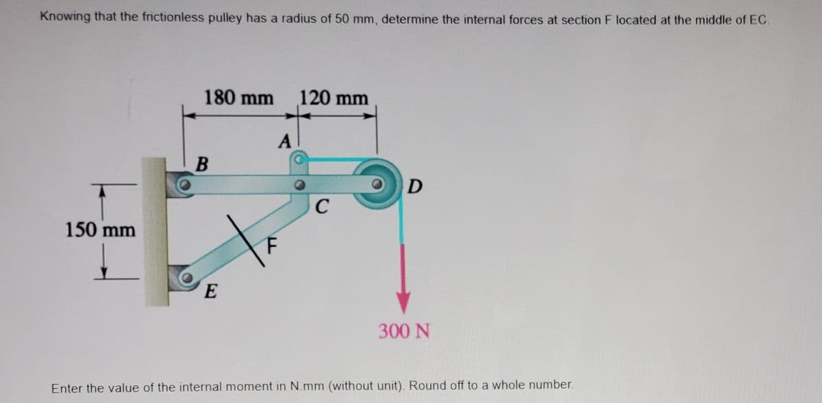 Knowing that the frictionless pulley has a radius of 50 mm, determine the internal forces at section F located at the middle of EC.
150 mm
180 mm
B
E
A
120 mm
с
D
300 N
Enter the value of the internal moment in N.mm (without unit). Round off to a whole number.